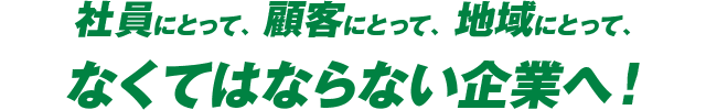 社員にとって、顧客にとって、地域にとって、なくてはならない企業へ!